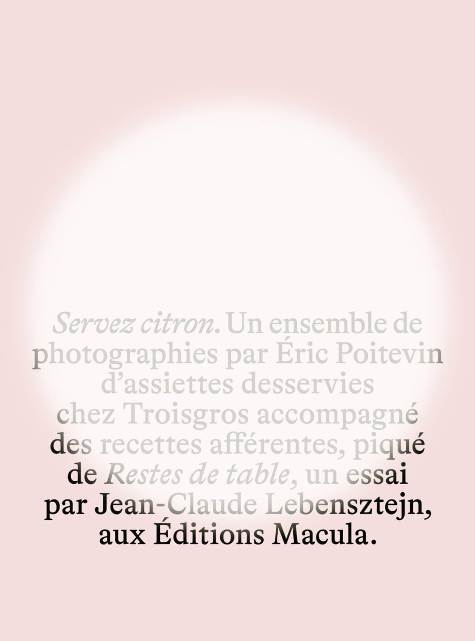 Servez citron. Un ensemble de photographies par Éric Poitevin d’assiettes desservies chez Troisgros, accompagné des recettes afférentes, piqué de Restes de table, un essai par Jean-Claude Lebensztejn, aux Éditions Macula. Éditions Macula